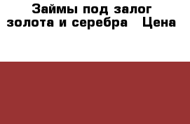 Займы под залог золота и серебра › Цена ­ 1 200 - Башкортостан респ., Уфимский р-н, Уфа г. Услуги » Другие   . Башкортостан респ.